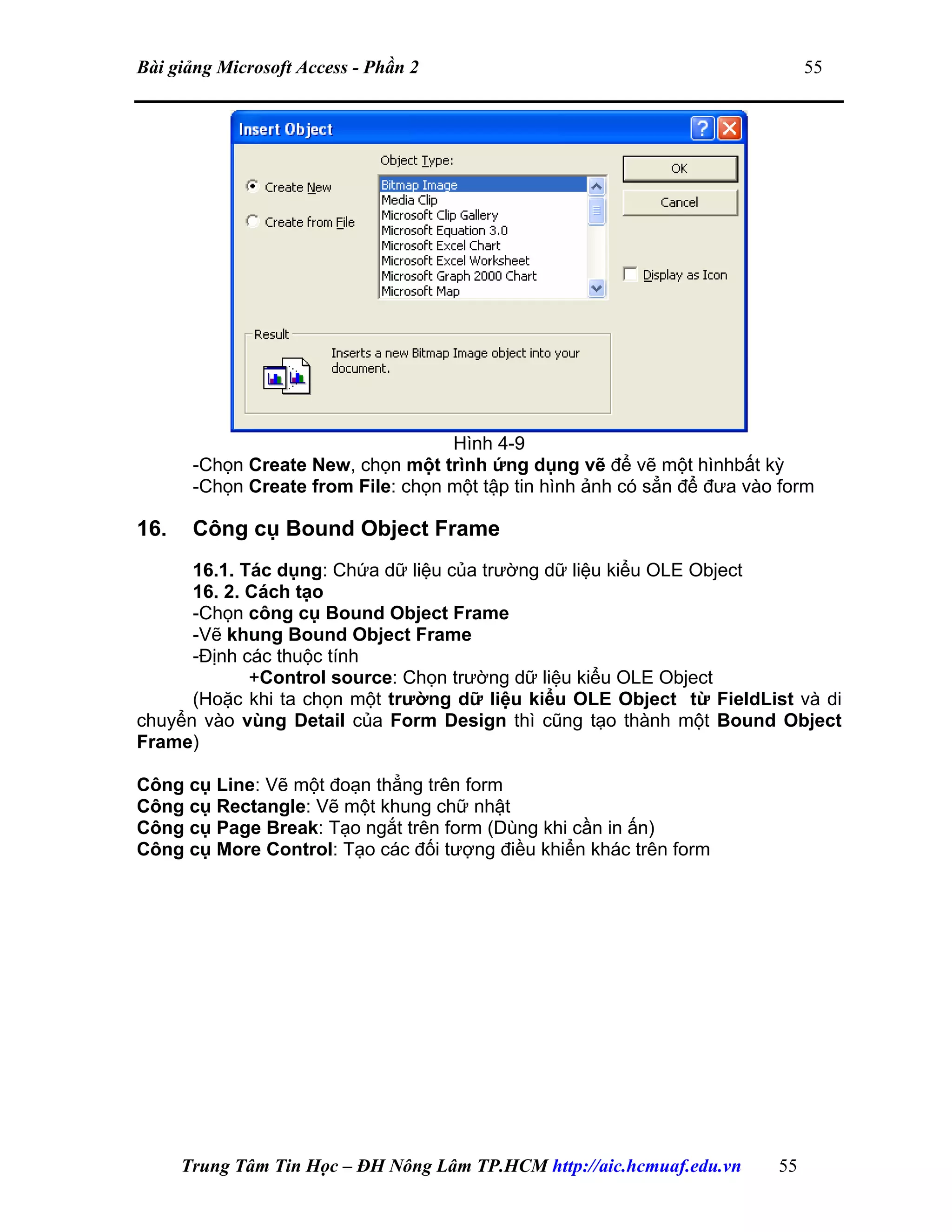Bài giảng Microsoft Access - Phần 2 55
Hình 4-9
-Chọn Create New, chọn một trình ứng dụng vẽ để vẽ một hìnhbất kỳ
-Chọn Create from File: chọn một tập tin hình ảnh có sẳn để đưa vào form
16. Công cụ Bound Object Frame
16.1. Tác dụng: Chứa dữ liệu của trường dữ liệu kiểu OLE Object
16. 2. Cách tạo
-Chọn công cụ Bound Object Frame
-Vẽ khung Bound Object Frame
-Định các thuộc tính
+Control source: Chọn trường dữ liệu kiểu OLE Object
(Hoặc khi ta chọn một trường dữ liệu kiểu OLE Object từ FieldList và di
chuyển vào vùng Detail của Form Design thì cũng tạo thành một Bound Object
Frame)
Công cụ Line: Vẽ một đoạn thẳng trên form
Công cụ Rectangle: Vẽ một khung chữ nhật
Công cụ Page Break: Tạo ngắt trên form (Dùng khi cần in ấn)
Công cụ More Control: Tạo các đối tượng điều khiển khác trên form
Trung Tâm Tin Học – ĐH Nông Lâm TP.HCM http://aic.hcmuaf.edu.vn 55
 