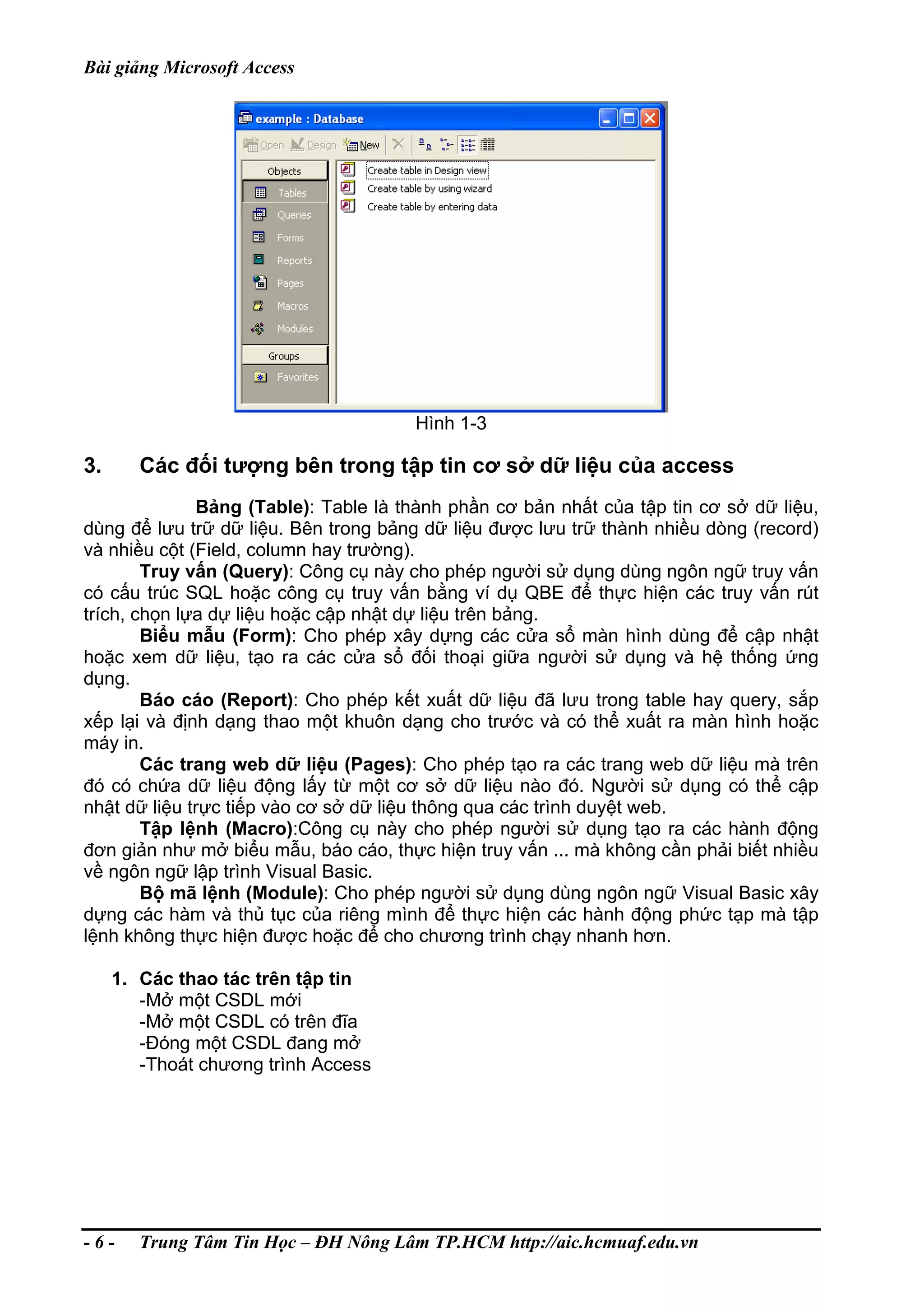 Bài giảng Microsoft Access
Hình 1-3
3. Các đối tượng bên trong tập tin cơ sở dữ liệu của access
Bảng (Table): Table là thành phần cơ bản nhất của tập tin cơ sở dữ liệu,
dùng để lưu trữ dữ liệu. Bên trong bảng dữ liệu được lưu trữ thành nhiều dòng (record)
và nhiều cột (Field, column hay trường).
Truy vấn (Query): Công cụ này cho phép người sử dụng dùng ngôn ngữ truy vấn
có cấu trúc SQL hoặc công cụ truy vấn bằng ví dụ QBE để thực hiện các truy vấn rút
trích, chọn lựa dự liệu hoặc cập nhật dự liệu trên bảng.
Biểu mẫu (Form): Cho phép xây dựng các cửa sổ màn hình dùng để cập nhật
hoặc xem dữ liệu, tạo ra các cửa sổ đối thoại giữa người sử dụng và hệ thống ứng
dụng.
Báo cáo (Report): Cho phép kết xuất dữ liệu đã lưu trong table hay query, sắp
xếp lại và định dạng thao một khuôn dạng cho trước và có thể xuất ra màn hình hoặc
máy in.
Các trang web dữ liệu (Pages): Cho phép tạo ra các trang web dữ liệu mà trên
đó có chứa dữ liệu động lấy từ một cơ sở dữ liệu nào đó. Người sử dụng có thể cập
nhật dữ liệu trực tiếp vào cơ sở dữ liệu thông qua các trình duyệt web.
Tập lệnh (Macro):Công cụ này cho phép người sử dụng tạo ra các hành động
đơn giản như mở biểu mẫu, báo cáo, thực hiện truy vấn ... mà không cần phải biết nhiều
về ngôn ngữ lập trình Visual Basic.
Bộ mã lệnh (Module): Cho phép người sử dụng dùng ngôn ngữ Visual Basic xây
dựng các hàm và thủ tục của riêng mình để thực hiện các hành động phức tạp mà tập
lệnh không thực hiện được hoặc để cho chương trình chạy nhanh hơn.
1. Các thao tác trên tập tin
-Mở một CSDL mới
-Mở một CSDL có trên đĩa
-Đóng một CSDL đang mở
-Thoát chương trình Access
- 6 - Trung Tâm Tin Học – ĐH Nông Lâm TP.HCM http://aic.hcmuaf.edu.vn
 