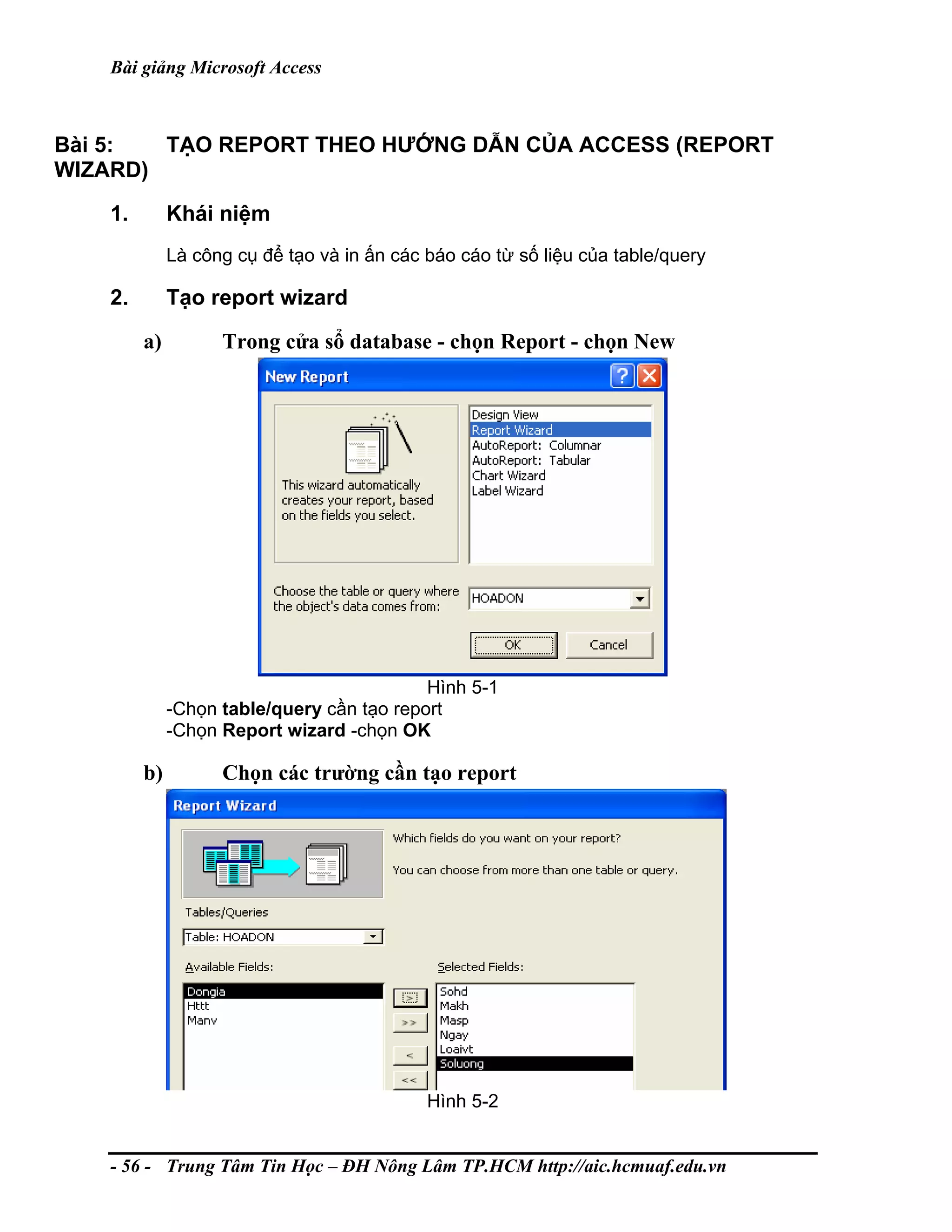 Bài giảng Microsoft Access
Bài 5: TẠO REPORT THEO HƯỚNG DẪN CỦA ACCESS (REPORT
WIZARD)
1. Khái niệm
Là công cụ để tạo và in ấn các báo cáo từ số liệu của table/query
2. Tạo report wizard
a) Trong cửa sổ database - chọn Report - chọn New
Hình 5-1
-Chọn table/query cần tạo report
-Chọn Report wizard -chọn OK
b) Chọn các trường cần tạo report
Hình 5-2
- 56 - Trung Tâm Tin Học – ĐH Nông Lâm TP.HCM http://aic.hcmuaf.edu.vn
 