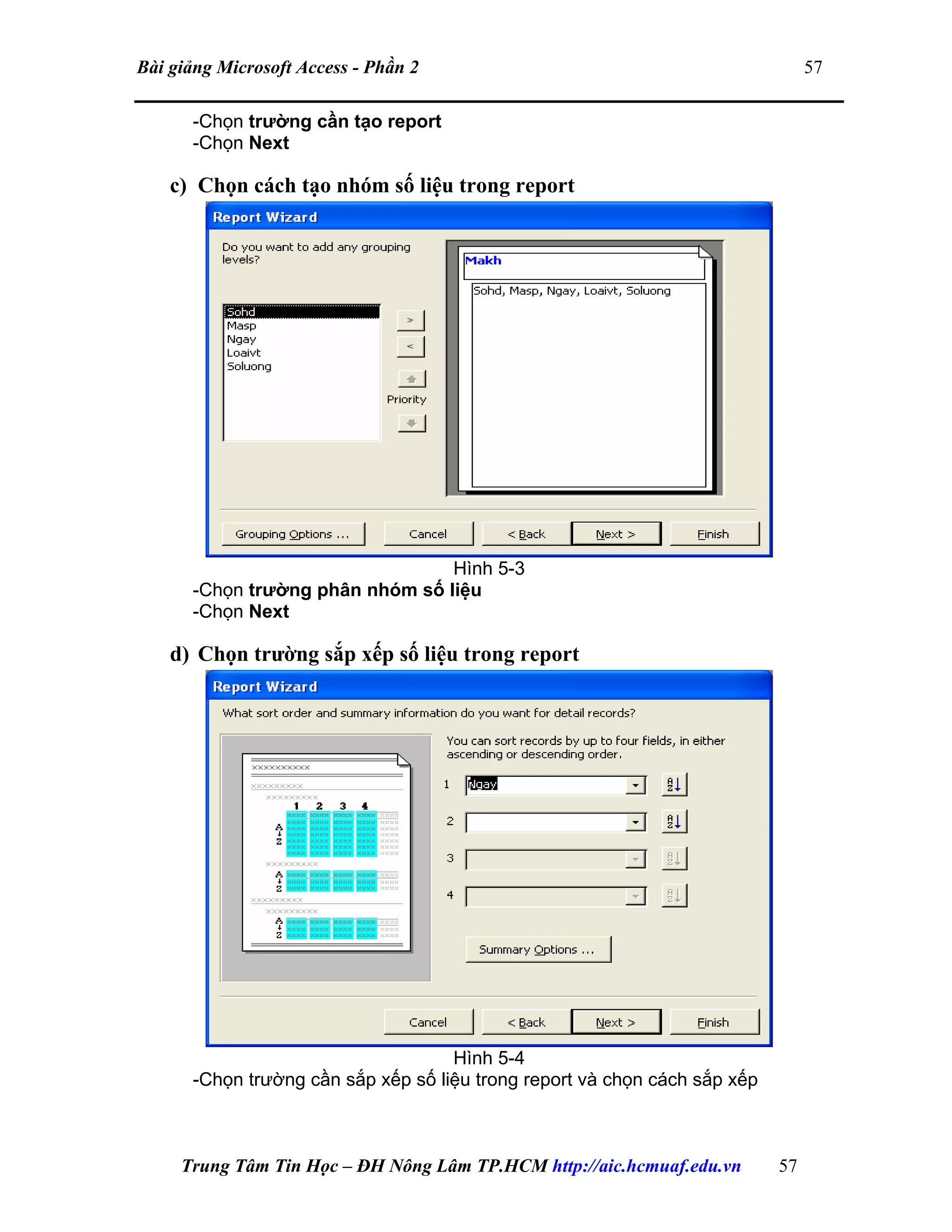 Bài giảng Microsoft Access - Phần 2 57
-Chọn trường cần tạo report
-Chọn Next
c) Chọn cách tạo nhóm số liệu trong report
Hình 5-3
-Chọn trường phân nhóm số liệu
-Chọn Next
d) Chọn trường sắp xếp số liệu trong report
Hình 5-4
-Chọn trường cần sắp xếp số liệu trong report và chọn cách sắp xếp
Trung Tâm Tin Học – ĐH Nông Lâm TP.HCM http://aic.hcmuaf.edu.vn 57
 