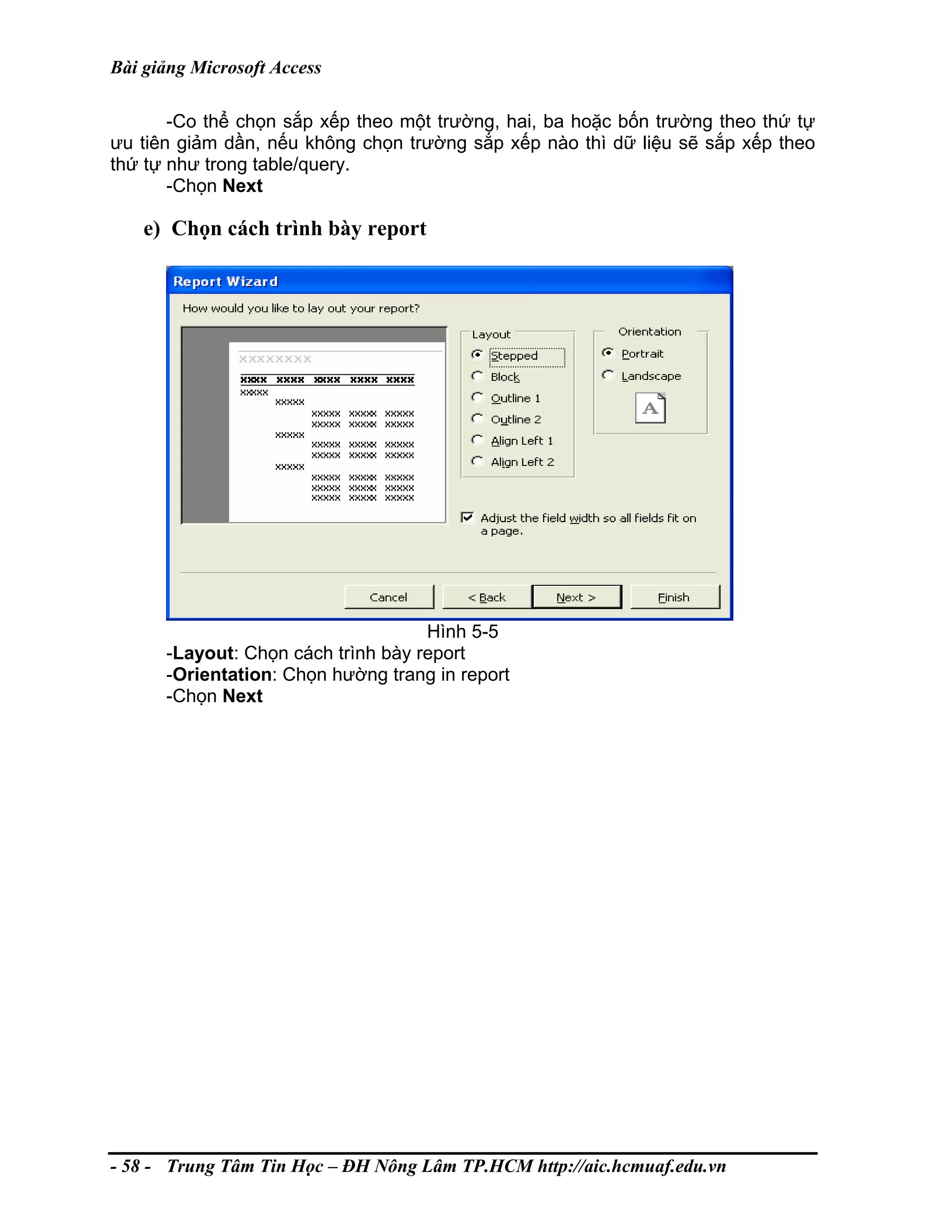Bài giảng Microsoft Access
-Co thể chọn sắp xếp theo một trường, hai, ba hoặc bốn trường theo thứ tự
ưu tiên giảm dần, nếu không chọn trường sắp xếp nào thì dữ liệu sẽ sắp xếp theo
thứ tự như trong table/query.
-Chọn Next
e) Chọn cách trình bày report
Hình 5-5
-Layout: Chọn cách trình bày report
-Orientation: Chọn hường trang in report
-Chọn Next
- 58 - Trung Tâm Tin Học – ĐH Nông Lâm TP.HCM http://aic.hcmuaf.edu.vn
 