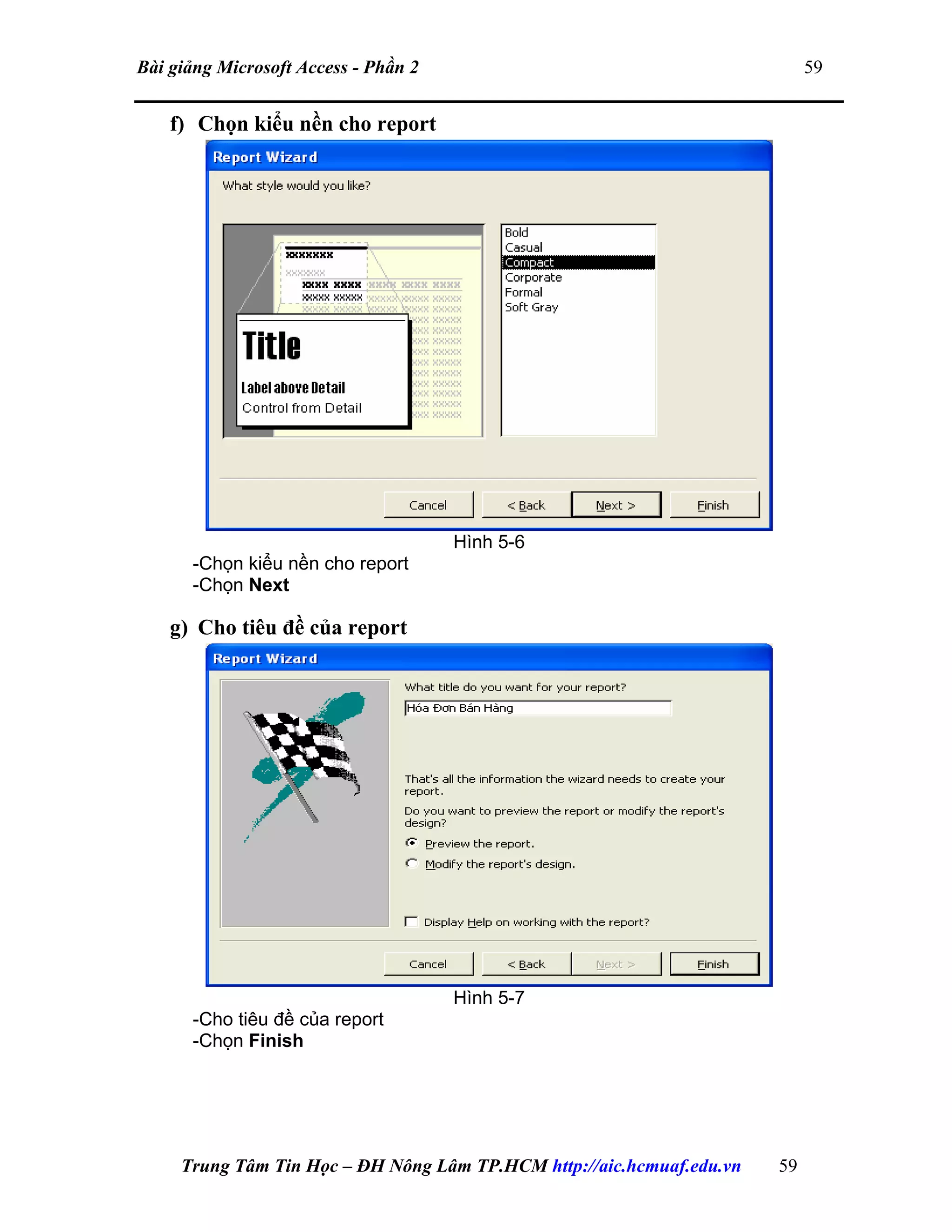 Bài giảng Microsoft Access - Phần 2 59
f) Chọn kiểu nền cho report
Hình 5-6
-Chọn kiểu nền cho report
-Chọn Next
g) Cho tiêu đề của report
Hình 5-7
-Cho tiêu đề của report
-Chọn Finish
Trung Tâm Tin Học – ĐH Nông Lâm TP.HCM http://aic.hcmuaf.edu.vn 59
 