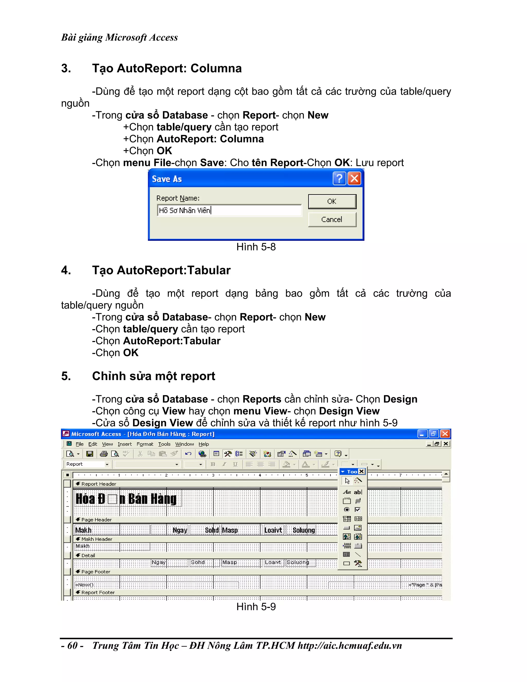 Bài giảng Microsoft Access
3. Tạo AutoReport: Columna
-Dùng để tạo một report dạng cột bao gồm tất cả các trường của table/query
nguồn
-Trong cửa sổ Database - chọn Report- chọn New
+Chọn table/query cần tạo report
+Chọn AutoReport: Columna
+Chọn OK
-Chọn menu File-chọn Save: Cho tên Report-Chọn OK: Lưu report
Hình 5-8
4. Tạo AutoReport:Tabular
-Dùng để tạo một report dạng bảng bao gồm tất cả các trường của
table/query nguồn
-Trong cửa sổ Database- chọn Report- chọn New
-Chọn table/query cần tạo report
-Chọn AutoReport:Tabular
-Chọn OK
5. Chỉnh sửa một report
-Trong cửa sổ Database - chọn Reports cần chỉnh sửa- Chọn Design
-Chọn công cụ View hay chọn menu View- chọn Design View
-Cửa sổ Design View để chỉnh sửa và thiết kế report như hình 5-9
Hình 5-9
- 60 - Trung Tâm Tin Học – ĐH Nông Lâm TP.HCM http://aic.hcmuaf.edu.vn
 