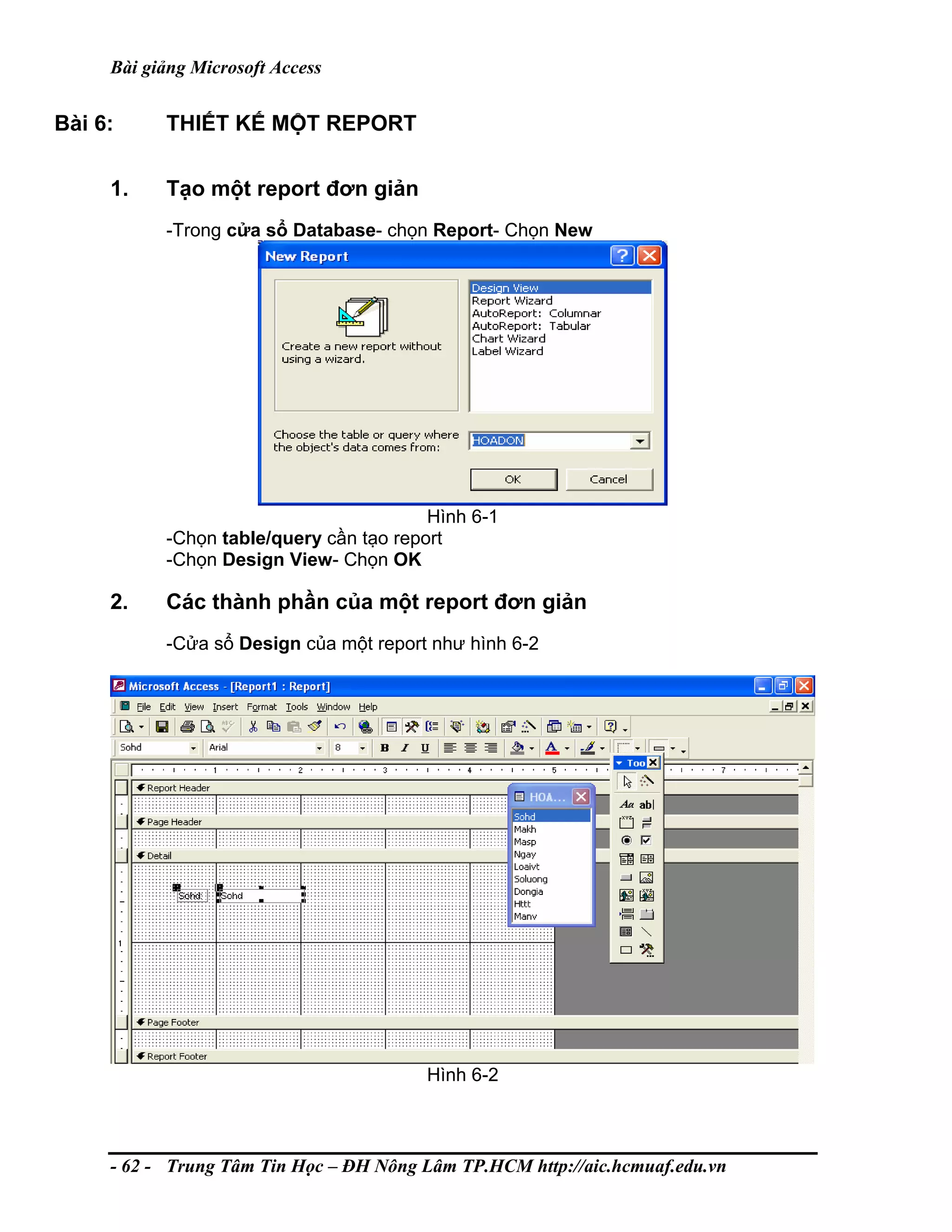 Bài giảng Microsoft Access
Bài 6: THIẾT KẾ MỘT REPORT
1. Tạo một report đơn giản
-Trong cửa sổ Database- chọn Report- Chọn New
Hình 6-1
-Chọn table/query cần tạo report
-Chọn Design View- Chọn OK
2. Các thành phần của một report đơn giản
-Cửa sổ Design của một report như hình 6-2
Hình 6-2
- 62 - Trung Tâm Tin Học – ĐH Nông Lâm TP.HCM http://aic.hcmuaf.edu.vn
 