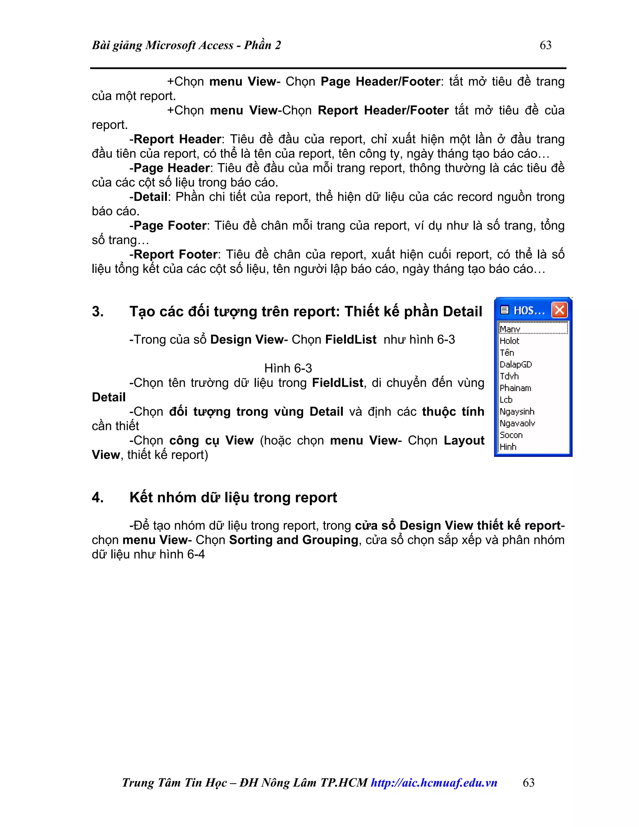 Bài giảng Microsoft Access - Phần 2 63
+Chọn menu View- Chọn Page Header/Footer: tắt mở tiêu đề trang
của một report.
+Chọn menu View-Chọn Report Header/Footer tắt mở tiêu đề của
report.
-Report Header: Tiêu đề đầu của report, chỉ xuất hiện một lần ở đầu trang
đầu tiên của report, có thể là tên của report, tên công ty, ngày tháng tạo báo cáo…
-Page Header: Tiêu đề đầu của mỗi trang report, thông thường là các tiêu đề
của các cột số liệu trong báo cáo.
-Detail: Phần chi tiết của report, thể hiện dữ liệu của các record nguồn trong
báo cáo.
-Page Footer: Tiêu đề chân mỗi trang của report, ví dụ như là số trang, tổng
số trang…
-Report Footer: Tiêu đề chân của report, xuất hiện cuối report, có thể là số
liệu tổng kết của các cột số liệu, tên người lập báo cáo, ngày tháng tạo báo cáo…
3. Tạo các đối tượng trên report: Thiết kế phần Detail
-Trong của sổ Design View- Chọn FieldList như hình 6-3
Hình 6-3
-Chọn tên trường dữ liệu trong FieldList, di chuyển đến vùng
Detail
-Chọn đối tượng trong vùng Detail và định các thuộc tính
cần thiết
-Chọn công cụ View (hoặc chọn menu View- Chọn Layout
View, thiết kế report)
4. Kết nhóm dữ liệu trong report
-Để tạo nhóm dữ liệu trong report, trong cửa sổ Design View thiết kế report-
chọn menu View- Chọn Sorting and Grouping, cửa sổ chọn sắp xếp và phân nhóm
dữ liệu như hình 6-4
Trung Tâm Tin Học – ĐH Nông Lâm TP.HCM http://aic.hcmuaf.edu.vn 63
 