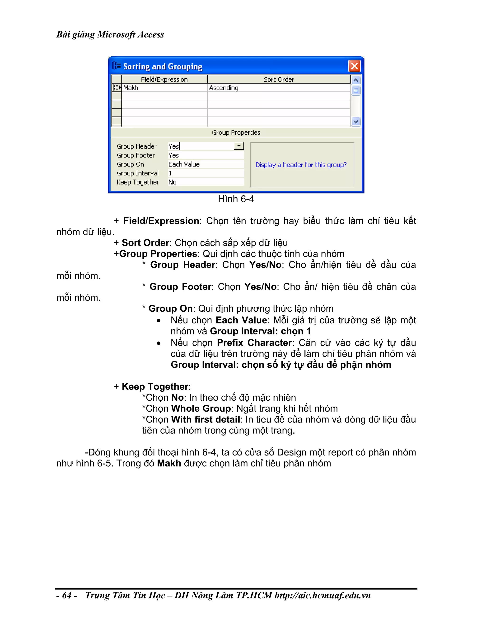 Bài giảng Microsoft Access
Hình 6-4
+ Field/Expression: Chọn tên trường hay biểu thức làm chỉ tiêu kết
nhóm dữ liệu.
+ Sort Order: Chọn cách sắp xếp dữ liệu
+Group Properties: Qui định các thuộc tính của nhóm
* Group Header: Chọn Yes/No: Cho ẩn/hiện tiêu đề đầu của
mỗi nhóm.
* Group Footer: Chọn Yes/No: Cho ẩn/ hiện tiêu đề chân của
mỗi nhóm.
* Group On: Qui định phương thức lập nhóm
• Nếu chọn Each Value: Mỗi giá trị của trường sẽ lập một
nhóm và Group Interval: chọn 1
• Nếu chọn Prefix Character: Căn cứ vào các ký tự đầu
của dữ liệu trên trường này để làm chỉ tiêu phân nhóm và
Group Interval: chọn số ký tự đầu để phận nhóm
+ Keep Together:
*Chọn No: In theo chế độ mặc nhiên
*Chọn Whole Group: Ngắt trang khi hết nhóm
*Chọn With first detail: In tieu đề của nhóm và dòng dữ liệu đầu
tiên của nhóm trong cùng một trang.
-Đóng khung đối thoại hình 6-4, ta có cửa sổ Design một report có phân nhóm
như hình 6-5. Trong đó Makh được chọn làm chỉ tiêu phân nhóm
- 64 - Trung Tâm Tin Học – ĐH Nông Lâm TP.HCM http://aic.hcmuaf.edu.vn
 