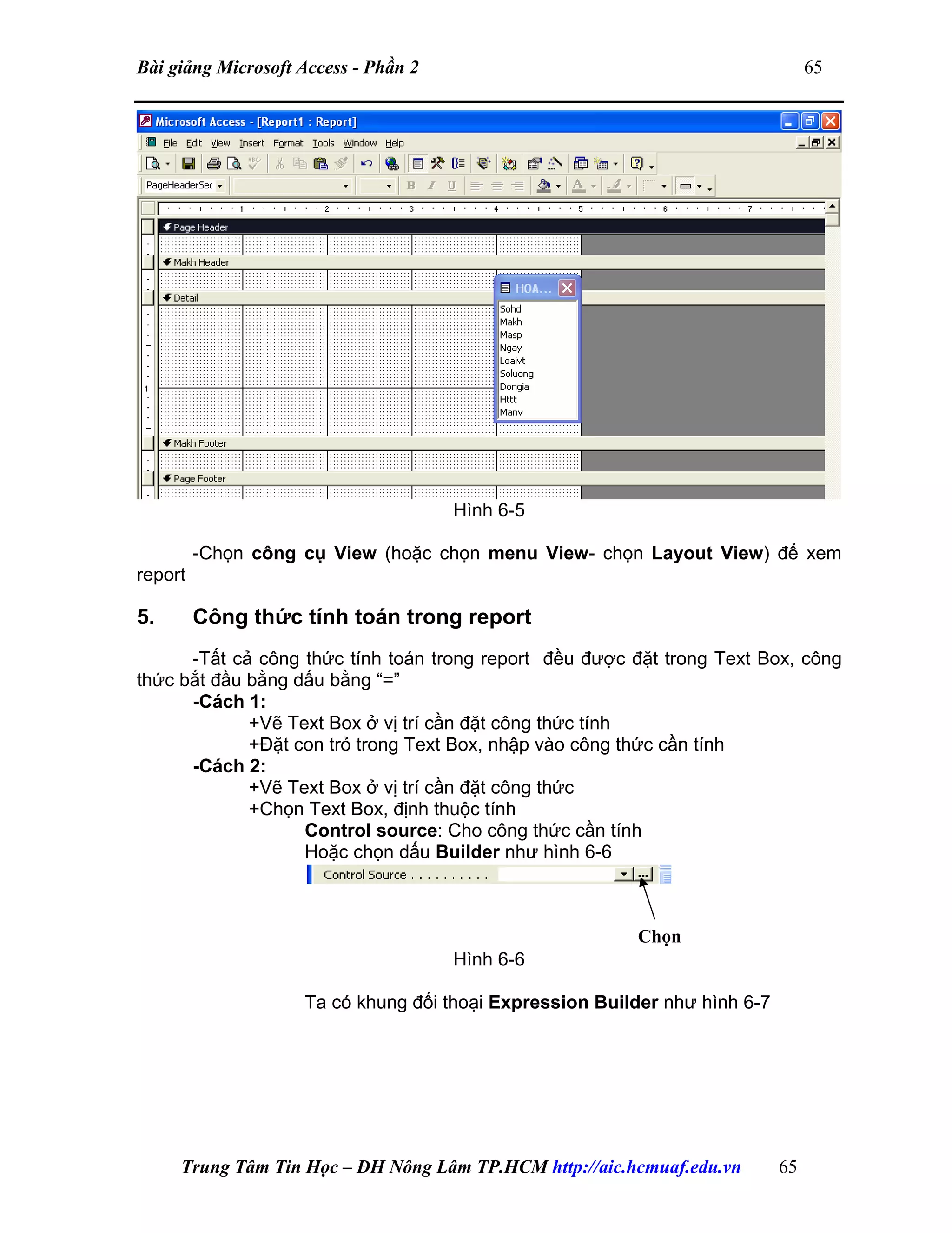 Bài giảng Microsoft Access - Phần 2 65
Hình 6-5
-Chọn công cụ View (hoặc chọn menu View- chọn Layout View) để xem
report
5. Công thức tính toán trong report
-Tất cả công thức tính toán trong report đều được đặt trong Text Box, công
thức bắt đầu bằng dấu bằng “=”
-Cách 1:
+Vẽ Text Box ở vị trí cần đặt công thức tính
+Đặt con trỏ trong Text Box, nhập vào công thức cần tính
-Cách 2:
+Vẽ Text Box ở vị trí cần đặt công thức
+Chọn Text Box, định thuộc tính
Control source: Cho công thức cần tính
Hoặc chọn dấu Builder như hình 6-6
Hình 6-6
Ta có khung đối thoại Expression Builder như hình 6-7
Chọn
Trung Tâm Tin Học – ĐH Nông Lâm TP.HCM http://aic.hcmuaf.edu.vn 65
 