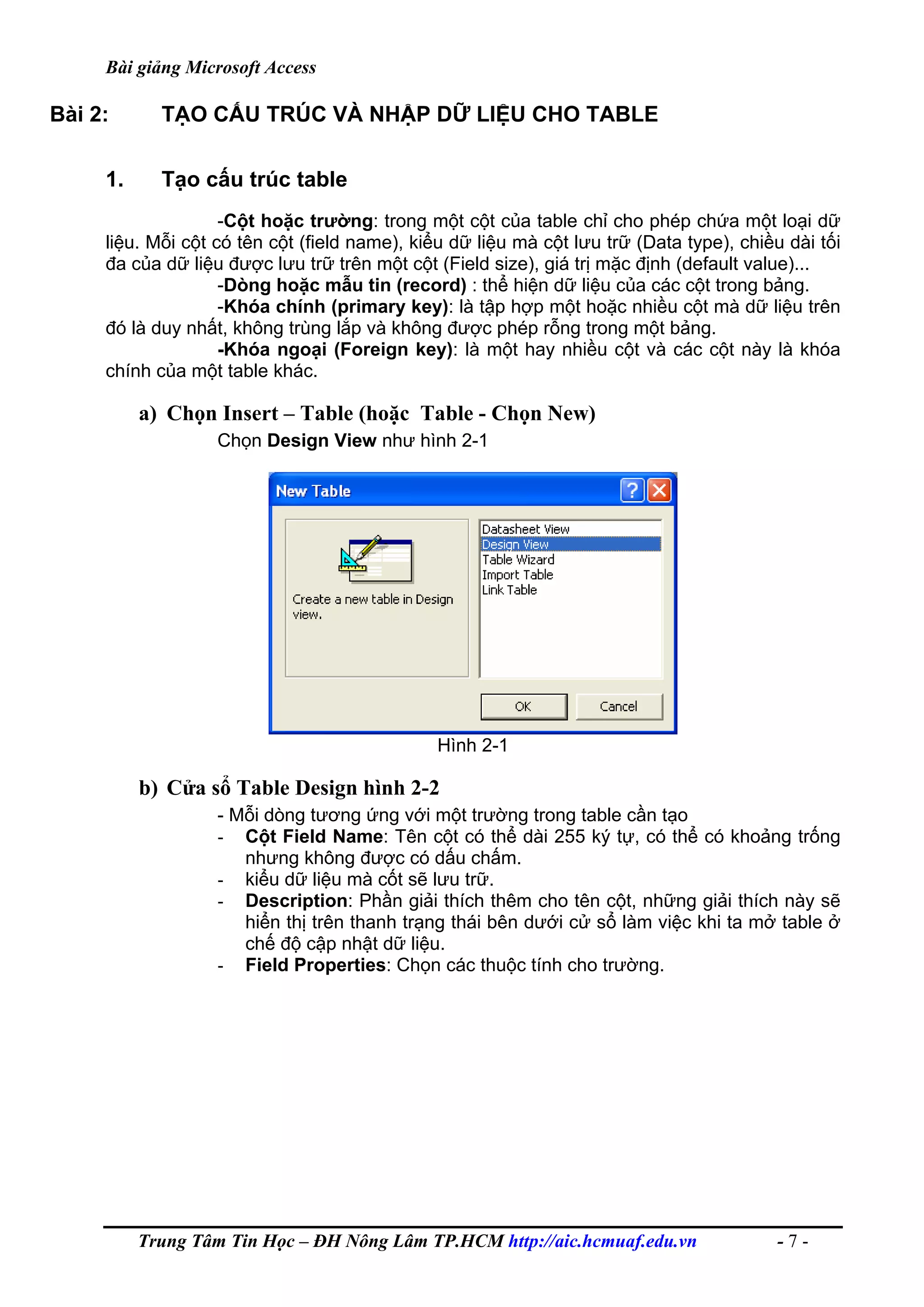 Bài giảng Microsoft Access
Bài 2: TẠO CẤU TRÚC VÀ NHẬP DỮ LIỆU CHO TABLE
1. Tạo cấu trúc table
-Cột hoặc trường: trong một cột của table chỉ cho phép chứa một loại dữ
liệu. Mỗi cột có tên cột (field name), kiểu dữ liệu mà cột lưu trữ (Data type), chiều dài tối
đa của dữ liệu được lưu trữ trên một cột (Field size), giá trị mặc định (default value)...
-Dòng hoặc mẫu tin (record) : thể hiện dữ liệu của các cột trong bảng.
-Khóa chính (primary key): là tập hợp một hoặc nhiều cột mà dữ liệu trên
đó là duy nhất, không trùng lắp và không được phép rỗng trong một bảng.
-Khóa ngoại (Foreign key): là một hay nhiều cột và các cột này là khóa
chính của một table khác.
a) Chọn Insert – Table (hoặc Table - Chọn New)
Chọn Design View như hình 2-1
Hình 2-1
b) Cửa sổ Table Design hình 2-2
- Mỗi dòng tương ứng với một trường trong table cần tạo
- Cột Field Name: Tên cột có thể dài 255 ký tự, có thể có khoảng trống
nhưng không được có dấu chấm.
- kiểu dữ liệu mà cốt sẽ lưu trữ.
- Description: Phần giải thích thêm cho tên cột, những giải thích này sẽ
hiển thị trên thanh trạng thái bên dưới cử sổ làm việc khi ta mở table ở
chế độ cập nhật dữ liệu.
- Field Properties: Chọn các thuộc tính cho trường.
Trung Tâm Tin Học – ĐH Nông Lâm TP.HCM http://aic.hcmuaf.edu.vn - 7 -
 