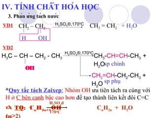 IV. TÍNH CHẤT HÓA HỌC 
3. Phản ứng tách nước 
VD1 CH2 – CH2 
H OH 
H2SO4®,1700C CH2 = CH2 
VD2 
H3C – CH – CH2 - CH3 
OH 
H2SO4®,1700C 
+ H2O 
CH-CH=CH-CH+ 
33 HO 
sp chính 
2CH=CH-CH-CH+ 
223 HO 
sp phụ 
2*Quy tắc tách Zaixep: Nhóm OH ưu tiên tách ra cùng với 
H ở C bên cạnh bậc cao hơn để tạo thành liên kết đôi C=C 
H2SO4đ 
170oC 
 TQ: CnH2n+1OH CnH2n + H2O 
(n≥2) 
 