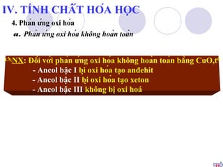 NX: Đối với phản ứng oxi hóa không hoàn toàn bằng CuO,t0 
- Ancol bậc I bị oxi hóa tạo anđehit 
- Ancol bậc II bị oxi hóa tạo xeton 
- Ancol bậc III không bị oxi hoá 
tt 
IV. TÍNH CHẤT HÓA HỌC 
4. Phản ứng oxi hóa 
a. Phản ứng oxi hóa không hoàn toàn 
 