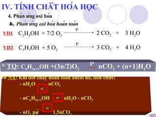 IV. TÍNH CHẤT HÓA HỌC 
4. Phản ứng oxi hóa 
b. Phản ứng oxi hóa hoàn toàn 
t0 2 CO2 + 3 H2VD1 O 
C2H5OH + 7/2 O2 
t0 3 CO2 + 4 H2VD2 O 
C3H7OH + 5 O2 
* TQ: CHOH +(3n/2)Oo 
nCO+ (n+1)H→ O n2n+12 t 
2 2 NX: Khi đốt cháy hoàn toàn ancol no, đơn chức: 
- nHO nCO2< 
2 
- nCHOH = 
nHO - nCOn2n+122 
= 
- nOpứ 1,5nCO2 2 tt 
 