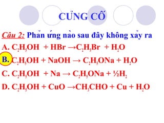 Câu 2: Phản ứng nào sau đây không xảy ra 
A. CHOH + HBr →CHBr + HO 
25252B. 
CHOH + NaOH → CHONa + HO 
25252C. CHOH + Na → CHONa + ½H25252 
D. CHOH + CuO →CHCHO + Cu + HO 
2532CỦNG CỐ 
 