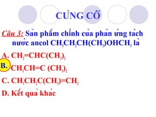 Câu 3: Sản phẩm chính của phản ứng tách 
nước ancol CH3CH2CH(CH3)OHCH3 là 
A. CH2=CHC(CH3)2 
B. CH3CH=C (CH3)2 
C. CH3CH2C(CH3)=CH2 
D. Kết quả khác 
B. 
CỦNG CỐ 
 