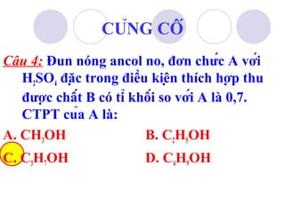 CỦNG CỐ 
Câu 4: Đun nóng ancol no, đơn chức A với 
H2SO4 đặc trong điều kiện thích hợp thu 
được chất B có tỉ khối so với A là 0,7. 
CTPT của A là: 
A. CH3OH B. C2H5OH 
C. C3H7OH D. C4H9OH 
 