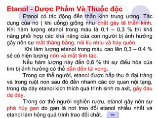 Etanol - Dược Phẩm Và Thuốc độc 
Etanol có tác động đến thần kinh trung ương. Tác 
dụng của nó ( khi uống) giống như chất gây tê thần kinh. 
Khi hàm lượng etanol trong máu là 0,1 – 0,3 % thì khả 
năng phối hợp các khả năng của con người bị ảnh hưởng 
gây nên sự mất thăng bằng, nói líu nhíu và hay quên. 
Khi làm lượng etanol trong máu cao lên 0,3 – 0,4 % 
sẽ có hiện tượng nôn và mất tỉnh táo. 
Nếu hàm lượng này đến 0,6 % thì sự điều hòa của 
tim bị ảnh hưởng có thể dẫn đến tử vong. 
Trong cơ thể người, etanol được hấp thu ở đại tràng 
và trong ruột non sau đó đến nhanh các cơ quan nội tạng, 
trong dạ dày etanol kích thích quá trình sinh ra axit, gây đau 
dạ dày. 
Trong cơ thể người nghiện rượu, etanol gây nên sự 
phá hủy gan do gan là nơi trao đổi etanol nhiều nhất và 
etanol làm hỏng quá trình trao đổi chất. 
 