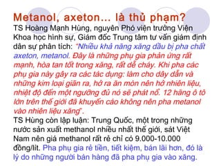 Metanol, axeton… là thủ phạm? 
TS Hoàng Mạnh Hùng, nguyên Phó viện trưởng Viện 
Khoa học hình sự, Giám đốc Trung tâm tư vấn giám định 
dân sự phân tích: “Nhiều khả năng xăng dầu bị pha chất 
axeton, metanol. Đây là những phụ gia phản ứng rất 
mạnh, hòa tan tốt trong xăng, rất dễ cháy. Khi pha các 
phụ gia này gây ra các tác dụng: làm cho dây dẫn và 
những kim loại giãn ra, hở ra ăn mòn nên hở nhiên liệu, 
nhiệt độ đến một ngưỡng đủ nó sẽ phát nổ. 12 hãng ô tô 
lớn trên thế giới đã khuyến cáo không nên pha metanol 
vào nhiên liệu xăng”. 
TS Hùng còn lập luận: Trung Quốc, một trong những 
nước sản xuất methanol nhiều nhất thế giới, sát Việt 
Nam nên giá methanol rất rẻ chỉ có 9.000-10.000 
đồng/lít. Pha phụ gia rẻ tiền, tiết kiệm, bán lãi hơn, đó là 
lý do những người bán hàng đã pha phụ gia vào xăng. 
