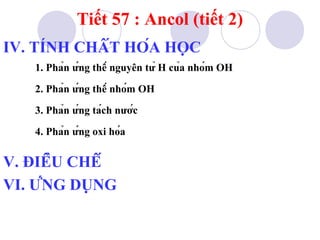 Tiết 57 : Ancol (tiết 2) 
IV. TÍNH CHẤT HÓA HỌC 
1. Phản ứng thế nguyên tử H của nhóm OH 
2. Phản ứng thế nhóm OH 
3. Phản ứng tách nước 
4. Phản ứng oxi hóa 
V. ĐIỀU CHẾ 
VI. ỨNG DỤNG 
 