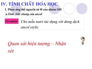 IV. TÍNH CHẤT HÓA HỌC 
1. Phản ứng thế nguyên tử H của nhóm OH 
a.Tính chất chung của ancol 
Thí nghiệm 
Cho mẫu natri tác dụng với dung dịch 
ancol etylic 
Quan sát hiện tượng – Nhận 
xét 
 