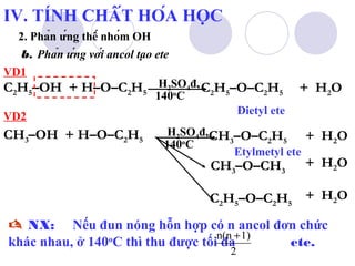 IV. TÍNH CHẤT HÓA HỌC 
2. Phản ứng thế nhóm OH 
b. Phản ứng với ancol tạo ete 
C2H5–OH + H–O–C2H5 H C2H5–O–C2H5 + H2O 2SO4đ, 
140oC 
CH3–OH + H–O–C2H5 H CH3–O–C2H5 + H2O 2SO4đ, 
140oC 
CH3–O–CH3 + H2O 
C2H5–O–C2H5 + H2O 
VD1 
VD2 
 NX: Nếu đun nóng hỗn hợp có n ancol đơn chức 
khác nhau, ở 140oC thì thu được tối n(đa n +1) 
ete. 
2 
Đietyl ete 
Etylmetyl ete 
 