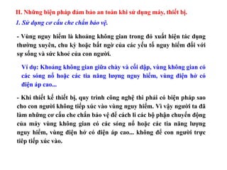 II. Những biện pháp đảm bảo an toàn khi sử dụng máy, thiết bị.
1. Sử dụng cơ cấu che chắn bảo vệ.
- Vùng nguy hiểm là khoảng không gian trong đó xuất hiện tác dụng
thường xuyên, chu kỳ hoặc bất ngờ của các yếu tố nguy hiểm đối với
sự sống và sức khoẻ của con người.
Ví dụ: Khoảng không gian giữa chày và cối dập, vùng không gian có
các sóng nổ hoặc các tia năng lượng nguy hiểm, vùng điện hở có
điện áp cao...
- Khi thiết kế thiết bị, quy trình công nghệ thì phải có biện pháp sao
cho con người không tiếp xúc vào vùng nguy hiểm. Vì vậy người ta đã
làm những cơ cấu che chắn bảo vệ để cách li các bộ phận chuyển động
của máy vùng không gian có các sóng nổ hoặc các tia năng lượng
nguy hiểm, vùng điện hở có điện áp cao... không để con người trực
tiêp tiếp xúc vào.
 