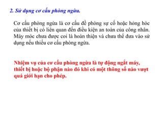 2. Sử dụng cơ cấu phòng ngừa.
Cơ cấu phòng ngừa là cơ cấu đề phòng sự cố hoặc hỏng hóc
của thiết bị có liên quan đến điều kiện an toàn của công nhân.
Máy móc chưa được coi là hoàn thiện và chưa thể đưa vào sử
dụng nếu thiếu cơ cấu phòng ngừa.
Nhiệm vụ của cơ cấu phòng ngừa là tự động ngắt máy,
thiết bị hoặc bộ phận nào đó khi có một thông số nào vượt
quá giới hạn cho phép.
 