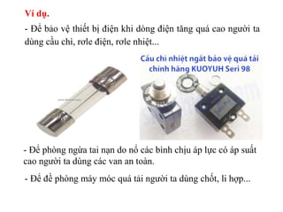 Ví dụ.
- Để bảo vệ thiết bị điện khi dòng điện tăng quá cao người ta
dùng cầu chì, rơle điện, rơle nhiệt...
- Để phòng ngừa tai nạn do nổ các bình chịu áp lực có áp suất
cao người ta dùng các van an toàn.
- Để đề phòng máy móc quá tải người ta dùng chốt, li hợp...
 
