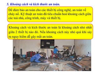5. Khoảng cách và kích thước an toàn.
Để đảm bảo an toàn cho các thiết bị công nghệ, an toàn về
cháy nổ. Kỹ thuật an toàn đã tiêu chuẩn hoá khoảng cách giữa
các toà nhà, công trình, máy và thiết bị.
Khoảng cách và kích thước an toàn là khoảng cách nhỏ nhất
giữa 2 thiết bị nào đó. Nếu khoảng cách này nhỏ quá khi sảy
ra nguy hiểm dễ gây mất an toàn.
 