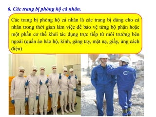 6. Các trang bị phòng hộ cá nhân.
Các trang bị phòng hộ cá nhân là các trang bị dùng cho cá
nhân trong thời gian làm việc để bảo vệ từng bộ phận hoặc
một phần cơ thể khỏi tác dụng trực tiếp từ môi trường bên
ngoài (quần áo bảo hộ, kính, găng tay, mặt nạ, giầy, ủng cách
điện)
 
