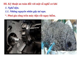 III. Kỹ thuật an toàn đối với một số nghề cơ khí
1. Nghề tiện.
1.1. Những nguyên nhân gây tai nạn.
*. Phoi gia công trên máy tiện rất nguy hiểm.
 
