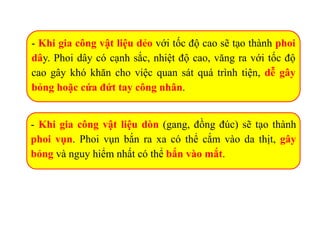 - Khi gia công vật liệu dẻo với tốc độ cao sẽ tạo thành phoi
dây. Phoi dây có cạnh sắc, nhiệt độ cao, văng ra với tốc độ
cao gây khó khăn cho việc quan sát quá trình tiện, dễ gây
bỏng hoặc cứa đứt tay công nhân.
- Khi gia công vật liệu dòn (gang, đồng đúc) sẽ tạo thành
phoi vụn. Phoi vụn bắn ra xa có thể cắm vào da thịt, gây
bỏng và nguy hiểm nhất có thể bắn vào mắt.
 