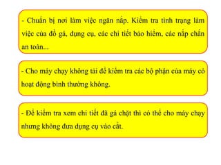 - Chuẩn bị nơi làm việc ngăn nắp. Kiểm tra tình trạng làm
việc của đồ gá, dụng cụ, các chi tiết bảo hiểm, các nắp chắn
an toàn...
- Cho máy chạy không tải để kiểm tra các bộ phận của máy có
hoạt động bình thường không.
- Để kiểm tra xem chi tiết đã gá chặt thì có thể cho máy chạy
nhưng không đưa dụng cụ vào cắt.
 