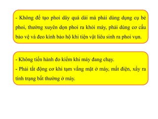 - Không để tạo phoi dây quá dài mà phải dùng dụng cụ bẻ
phoi, thường xuyên dọn phoi ra khỏi máy, phải dùng cơ cấu
bảo vệ và đeo kính bảo hộ khi tiện vật liêu sinh ra phoi vụn.
- Không tiến hành đo kiểm khi máy đang chạy.
- Phải tắt động cơ khi tạm vắng mặt ở máy, mất điện, xẩy ra
tình trạng bất thường ở máy.
 
