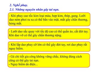 2. Nghề phay.
2.1. Những nguyên nhân gây tai nạn.
- Khi phay cao tốc kim loại màu, hợp kim, thép, gang. Lưỡi
dao ném phoi ra xa có thể bắn vào mặt, mắt gây chấn thương,
hỏng mắt.
- Lưỡi dao sắc quay với tốc độ cao có thể quấn áo, cắt đứt tay.
Khi dao vỡ có thể gây chấn thương nặng.
- Khi lắp dao phay cỡ lớn có thể gây đứt tay, rơi dao phay rất
nguy hiểm.
- Gá chi tiết gia công không vững chắc, không đúng cách
cũng có thể gây tai nạn.
- Nguy hiểm do điện...
 