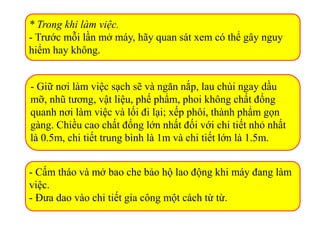 * Trong khi làm việc.
- Trước mỗi lần mở máy, hãy quan sát xem có thể gây nguy
hiểm hay không.
- Giữ nơi làm việc sạch sẽ và ngăn nắp, lau chùi ngay dầu
mỡ, nhũ tương, vật liệu, phế phẩm, phoi không chất đống
quanh nơi làm việc và lối đi lại; xếp phôi, thành phẩm gọn
gàng. Chiều cao chất đống lớn nhất đối với chi tiết nhỏ nhất
là 0.5m, chi tiết trung bình là 1m và chi tiết lớn là 1.5m.
- Cấm tháo và mở bao che bảo hộ lao động khi máy đang làm
việc.
- Đưa dao vào chi tiết gia công một cách từ từ.
 