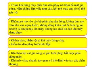 - Trước khi dừng máy phải đưa dao phay rời khỏi bề mặt gia
công. Nếu không làm việc như vậy, khi mở máy dao sẽ có thể
gẫy vỡ.
- Không sờ mó vào các bộ phận chuyển động, không đưa tay
vào khu vực nguy hiểm, không dùng khăn ướt để làm nguội,
không tỳ khuỷu tay lên máy, không lau chùi đo đạc khi máy
đang chạy.
- Không giao, nhận vật gì khi máy đang chạy.
- Kiểm tra dao phay trước khi lắp.
- Khi tháo lắp vật gia công, ở gần lưỡi phay, bắt buộc phải
dừng máy.
- Khi máy chạy nhanh, tay quay có thể đánh vào tay gây chấn
thương.
 