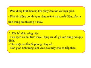 - Phải dùng kính bảo hộ khi phay cao tốc vật liệu giòn.
- Phải tắt động cơ khi tạm vắng mặt ở máy, mất điện, xẩy ra
tình trạng bất thường ở máy.
*. Khi kết thúc công việc.
- Lau sạch và bôi trơn máy. Dụng cụ, đồ gá xếp đúng nơi quy
định.
- Thu nhặt dẻ dầu đề phòng cháy nổ.
- Bàn giao tình trạng làm việc của máy cho ca tiếp theo.
 