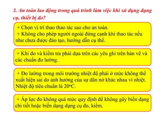3. An toàn lao động trong quá trình làm việc khi sử dụng dụng
cụ, thiết bị đo?
+ Chọn vị trí thao thao tác sao cho an toàn.
+ Không cho phép người ngoài đứng cạnh khi thao tác nếu
như chưa được đào tạo, hướng dẫn cụ thể.
+ Khi đo và kiểm tra phải dựa trên các yêu ghi trên bản vẽ và
các chuẩn đo lường.
+ Đo lường trong môi trường nhiệt độ phải ở mức không thể
xuất hiện sai do ảnh hưởng của sự dãn nở khác nhau vì nhiệt.
Nhiệt độ tiêu chuẩn là 20oC.
+ Áp lực đo không quá mức quy định để không gây biến dạng
chi tiết hoặc biến dạng dụng cụ đo, kiểm.
 