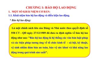 CHƯƠNG 1: BẢO HỘ LAO ĐỘNG
1. MỘT SỐ KHÁI NIỆM CƠ BẢN:
1.1. Khái niệm bảo hộ lao động và điều kiện lao động.
* Bảo hộ lao động:
Là một chính sách lớn của Đảng và Nhà nước theo quyết định số
558 CT - QĐ ngày 27/12/1989 đã đưa ra định nghĩa về bảo hộ lao
động như sau: "Bảo hộ lao động là hệ thống các văn bản luật pháp
và các biện pháp tương ứng về tổ chức kinh tế - xã hội, kỹ thuật,
vệ sinh nhằm đảm bảo an toàn, bảo vệ sức khoẻ và khả năng lao
động trong quá trình sản xuất".
 