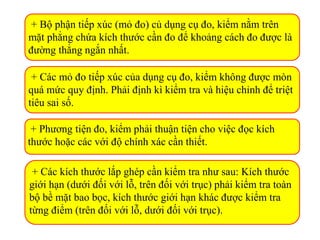 + Bộ phận tiếp xúc (mỏ đo) củ dụng cụ đo, kiểm nằm trên
mặt phẳng chứa kích thước cần đo để khoảng cách đo được là
đường thẳng ngắn nhất.
+ Các mỏ đo tiếp xúc của dụng cụ đo, kiểm không được mòn
quá mức quy định. Phải định kì kiểm tra và hiệu chỉnh để triệt
tiêu sai số.
+ Phương tiện đo, kiểm phải thuận tiện cho việc đọc kích
thước hoặc các với độ chính xác cần thiết.
+ Các kích thước lắp ghép cần kiểm tra như sau: Kích thước
giới hạn (dưới đối với lỗ, trên đối với trục) phải kiểm tra toàn
bộ bề mặt bao bọc, kích thước giới hạn khác được kiểm tra
từng điểm (trên đối với lỗ, dưới đối với trục).
 