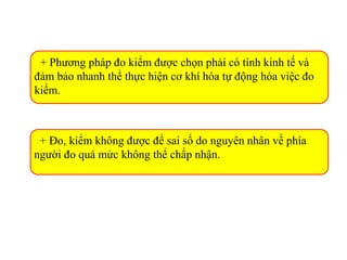 + Phương pháp đo kiểm được chọn phải có tính kinh tế và
đảm bảo nhanh thể thực hiện cơ khí hóa tự động hóa việc đo
kiểm.
+ Đo, kiểm không được để sai số do nguyên nhân về phía
người đo quá mức không thể chấp nhận.
 