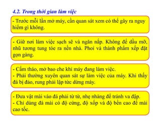 - Trước mỗi lần mở máy, cần quan sát xem có thể gây ra nguy
hiểm gì không.
4.2. Trong thời gian làm việc
- Giữ nơi làm việc sạch sẽ và ngăn nắp. Không để dầu mỡ,
nhũ tương tung tóe ra nền nhà. Phoi và thành phẩm xếp đặt
gọn gàng.
- Cấm tháo, mở bao che khi máy đang làm việc.
- Phải thường xuyên quan sát sự làm việc của máy. Khi thấy
đá bị đảo, rung phải lập tức dừng máy.
- Đưa vật mài vào đá phải từ từ, nhẹ nhàng để tránh va đập.
- Chỉ dùng đá mài có độ cứng, độ xốp và độ bền cao để mài
cao tốc.
 