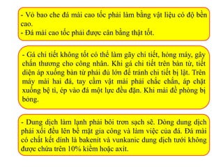 - Vỏ bao che đá mài cao tốc phải làm bằng vật liệu có độ bền
cao.
- Đá mài cao tốc phải được cân bằng thật tốt.
- Gá chi tiết không tốt có thể làm gãy chi tiết, hỏng máy, gây
chấn thương cho công nhân. Khi gá chi tiết trên bàn từ, tiết
diện áp xuống bàn từ phải đủ lớn để tránh chi tiết bị lật. Trên
máy mài hai đá, tay cầm vật mài phải chắc chắn, áp chặt
xuống bệ tì, ép vào đá một lực đều đặn. Khi mài đề phòng bị
bỏng.
- Dung dịch làm lạnh phải bôi trơn sạch sẽ. Dòng dung dịch
phải xối đều lên bề mặt gia công và làm việc của đá. Đá mài
có chất kết dính là bakenit và vunkanic dung dịch tưới không
được chứa trên 10% kiềm hoặc axit.
 
