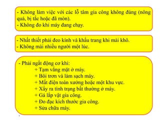 - Không làm việc với các lỗ tâm gia công không đúng (nông
quá, bị tắc hoặc đã mòn).
- Không đo khi máy đang chạy.
- Nhất thiết phải đeo kính và khẩu trang khi mài khô.
- Không mài nhiều người một lúc.
- Phải ngắt động cơ khi:
+ Tạm vắng mặt ở máy.
+ Bôi trơn và làm sạch máy.
+ Mất điện toàn xưởng hoặc một khu vực.
+ Xẩy ra tình trạng bất thường ở máy.
+ Gá lắp vật gia công.
+ Đo đạc kích thước gia công.
+ Sửa chữa máy.
.
 