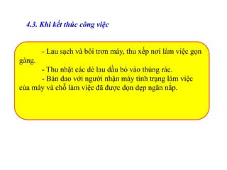 - Lau sạch và bôi trơn máy, thu xếp nơi làm việc gọn
gàng.
- Thu nhặt các dẻ lau dầu bỏ vào thùng rác.
- Bàn dao với người nhận máy tình trạng làm việc
của máy và chỗ làm việc đã được dọn dẹp ngăn nắp.
4.3. Khi kết thúc công việc
 