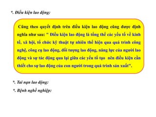 *. Điều kiện lao động:
Cũng theo quyết định trên điều kiện lao động cũng được định
nghĩa như sau: " Điều kiện lao động là tổng thể các yếu tố về kinh
tế, xã hội, tổ chức kỹ thuật tự nhiên thể hiện qua quá trình công
nghệ, công cụ lao động, đối tượng lao động, năng lực của người lao
động và sự tác động qua lại giữa các yếu tố tạo nên điều kiện cần
thiết cho sự lao động của con người trong quá trình sản xuất".
*. Tai nạn lao động:
*. Bệnh nghề nghiệp:
 