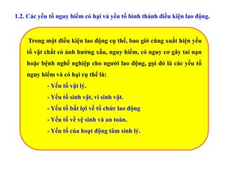 1.2. Các yếu tố nguy hiểm có hại và yếu tố hình thành điều kiện lao động.
Trong một điều kiện lao động cụ thể, bao giờ cũng xuất hiện yếu
tố vật chất có ảnh hưởng xấu, nguy hiểm, có nguy cơ gây tai nạn
hoặc bệnh nghề nghiệp cho người lao động, gọi đó là các yếu tố
nguy hiểm và có hại cụ thể là:
- Yếu tố vật lý.
- Yếu tố sinh vật, vi sinh vật.
- Yếu tố bất lợi về tổ chức lao động
- Yếu tố về vệ sinh và an toàn.
- Yếu tố của hoạt động tâm sinh lý.
 