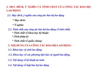 2. MỤC ĐÍCH, Ý NGHĨA VÀ TÍNH CHẤT CỦA CÔNG TÁC BẢO HỘ
LAO ĐỘNG
2.1. Mục đích, ý nghĩa của công tác bảo hộ lao động
* Mục đích:
* Ý nghĩa:
2.2. Tính chất của công tác bảo hộ lao động (3 tính chất)
* Tính chất về khoa học kỹ thuật:
*.Tính pháp lý:
* Tính chất về quần chúng:
3. NỘI DUNG CỦA CÔNG TÁC BẢO HỘ LAO ĐỘNG
3.1. Khoa học vệ sinh lao động.
3.2. Khoa học về các phương tiện bảo vệ người lao động.
3.3. Nội dung về kỹ thuật an toàn
3.4. Nội dung về luật bảo hộ lao động
 