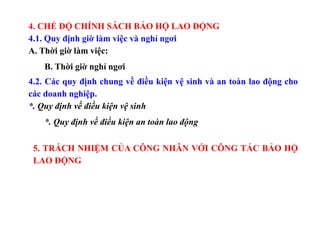 4. CHẾ ĐỘ CHÍNH SÁCH BẢO HỘ LAO ĐỘNG
4.1. Quy định giờ làm việc và nghỉ ngơi
A. Thời giờ làm việc:
B. Thời giờ nghỉ ngơi
4.2. Các quy định chung về điều kiện vệ sinh và an toàn lao động cho
các doanh nghiệp.
*. Quy định về điều kiện vệ sinh
*. Quy định về điều kiện an toàn lao động
5. TRÁCH NHIỆM CỦA CÔNG NHÂN VỚI CÔNG TÁC BẢO HỘ
LAO ĐỘNG
 