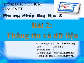 Trường ĐHSP TP.HCM
Khoa CNTT

Phương Pháp Dạy Học 2

GV hướng dẫn : Ths. Lê Đức Long
Lớp
: SP Tin 3
SV thực hiện :
Lê Như Thảo - Mssv :K36.103.069
Hoàng Thị Hòa-Mssv:K36.103.020
1

 