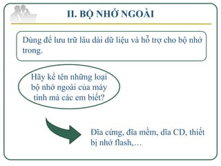 II. BỘ NHỚ NGOÀI

Dùng để lưu trữ lâu dài dữ liệu và hỗ trợ cho bộ nhớ
trong.


  Hãy kể tên những loại
  bộ nhớ ngoài của máy
   tính mà các em biết?



                   Đĩa cứng, đĩa mềm, dĩa CD, thiết
                   bị nhớ flash,…
 
